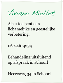 Viviane Miellet         
Als u toe bent aan lichamelijke en geestelijke verbetering.
06-24614234
Behandeling uitsluitend op afspraak in Schoorl 
Heereweg 34 in Schoorl